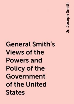 General Smith's Views of the Powers and Policy of the Government of the United States, Jr. Joseph Smith