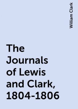 The Journals of Lewis and Clark, 1804-1806, William Clark