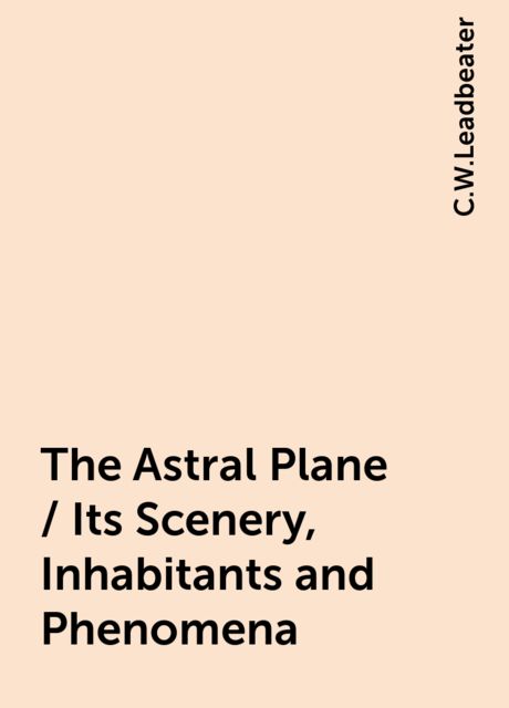 The Astral Plane / Its Scenery, Inhabitants and Phenomena, C.W.Leadbeater