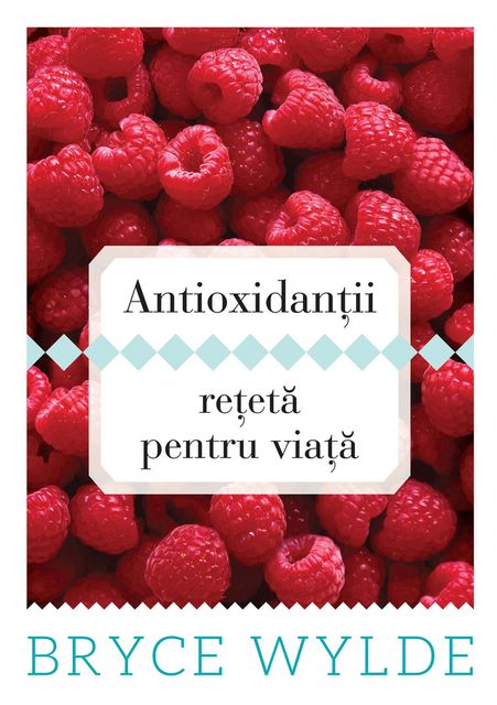 Antioxidantii, reteta pentru viata. Cum sa folosesti puterea antioxidantilor pentru a preveni aparitia bolilor si a ramane sanatos toata viata, Bryce Wylde