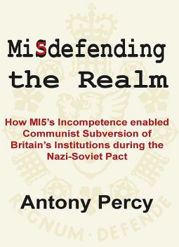 Misdefending The Realm: How MI5's incompetence enabled Communist Subversion of Britain's Institutions during the Nazi-Soviet Pact, Antony Percy