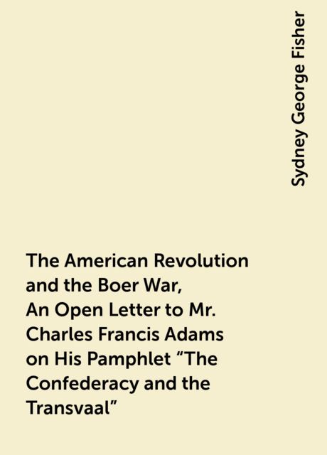 The American Revolution and the Boer War, An Open Letter to Mr. Charles Francis Adams on His Pamphlet “The Confederacy and the Transvaal”, Sydney George Fisher
