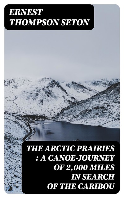 The Arctic Prairies : a Canoe-Journey of 2,000 Miles in Search of the Caribou, Ernest Thompson Seton
