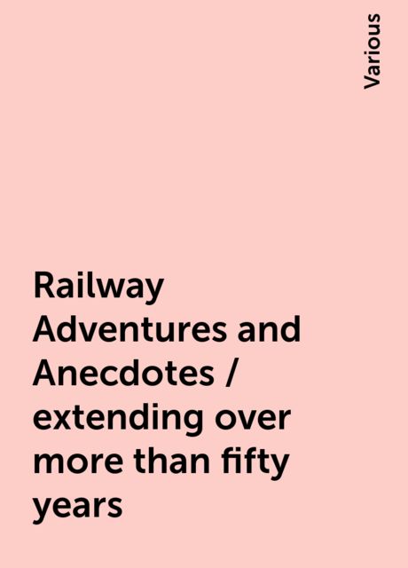 Railway Adventures and Anecdotes / extending over more than fifty years, Various