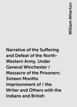 Narrative of the Suffering and Defeat of the North-Western Army, Under General Winchester / Massacre of the Prisoners: Sixteen Months Imprisonment of / the Writer and Others with the Indians and British, William Atherton