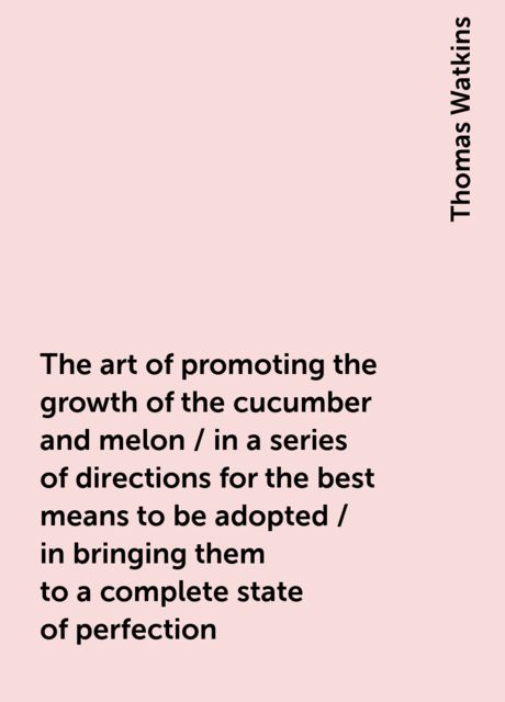 The art of promoting the growth of the cucumber and melon / in a series of directions for the best means to be adopted / in bringing them to a complete state of perfection, Thomas Watkins