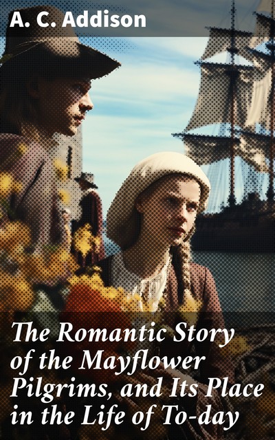 The Romantic Story of the Mayflower Pilgrims, and Its Place in the Life of To-day, A.C. Addison