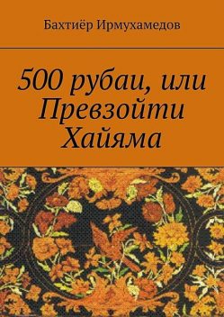500 рубаи, или Превзойти Хайяма, Бахтиёр Ирмухамедов