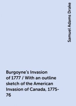 Burgoyne's Invasion of 1777 / With an outline sketch of the American Invasion of Canada, 1775-76, Samuel Adams Drake