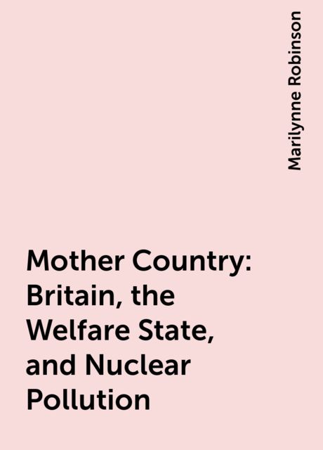 Mother Country: Britain, the Welfare State, and Nuclear Pollution, Marilynne Robinson