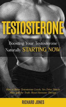 Testosterone: Boosting Your Testosterone Naturally Starting Now (How to Boost Testosterone Levels, Sex Drive, Muscle Mass and the Truth About Hormone Therapy), Richard Jones