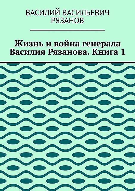 Жизнь и война генерала Василия Рязанова. Книга 1, Василий Рязанов
