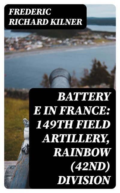 Battery E in France: 149th Field Artillery, Rainbow (42nd) Division, Frederic Richard Kilner