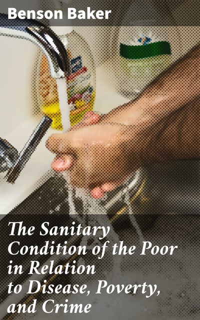The Sanitary Condition of the Poor in Relation to Disease, Poverty, and Crime, Benson Baker