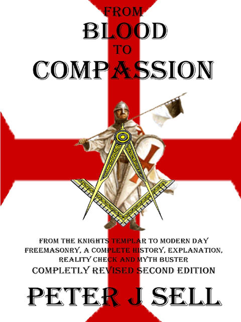 From Blood to Compassion: From the Knights Templar to Modern Day Freemasonry, A Complete Story, Explanation, Reality Check and Myth Buster, Peter J.Sell