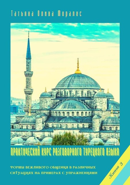 Практический курс разговорного турецкого языка. Книга 3. Формы вежливого общения в различных ситуациях на примерах с упражнениями, Татьяна Олива Моралес