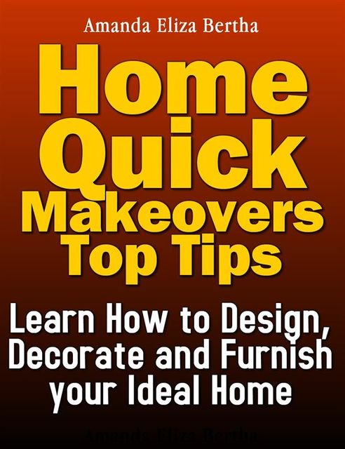 Home Quick Makeovers Top Tips: Learn How to Design, Decorate and Furnish Your Ideal Home, Amanda Eliza Bertha