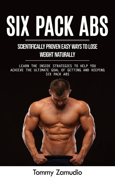 Six Pack Abs: Scientifically Proven Easy Ways to Lose Weight Naturally (Learn the Inside Strategies to Help You Achieve the Ultimate Goal of Getting and Keeping Six Pack Abs), Tommy Zamudio
