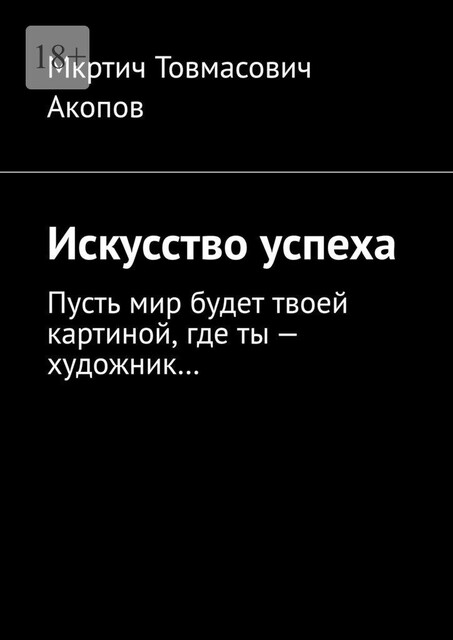 Искусство успеха. Пусть мир будет твоей картиной, где ты — художник, Мкртич Акопов