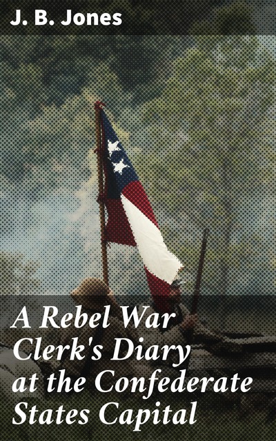 A Rebel War Clerk's Diary at the Confederate States Capital, J.B. Jones