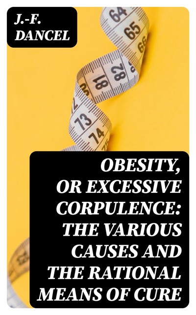 Obesity, or Excessive Corpulence: The Various Causes and the Rational Means of Cure, J. -F. Dancel