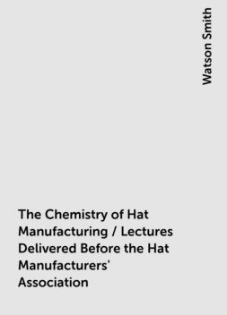 The Chemistry of Hat Manufacturing / Lectures Delivered Before the Hat Manufacturers' Association, Watson Smith