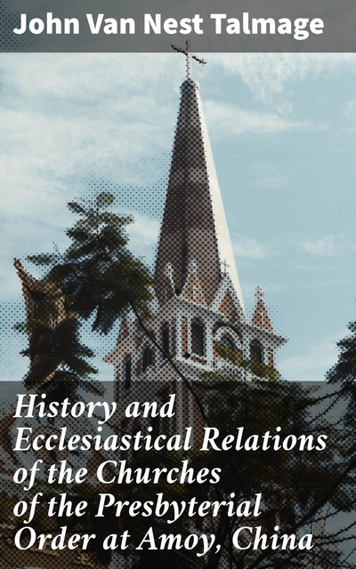 History and Ecclesiastical Relations of the Churches of the Presbyterial Order at Amoy, China, John Van Nest Talmage