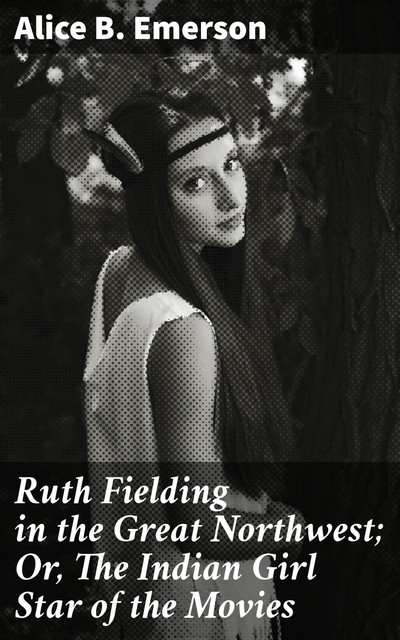 Ruth Fielding in the Great Northwest; Or, The Indian Girl Star of the Movies, Alice B.Emerson
