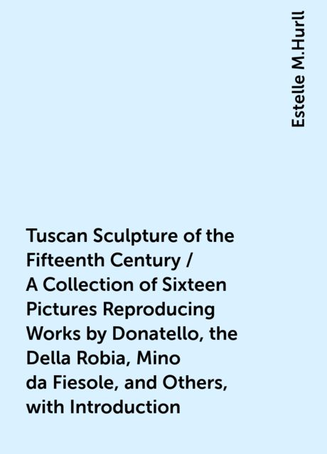 Tuscan Sculpture of the Fifteenth Century / A Collection of Sixteen Pictures Reproducing Works by Donatello, the Della Robia, Mino da Fiesole, and Others, with Introduction, Estelle M.Hurll