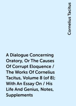 A Dialogue Concerning Oratory, Or The Causes Of Corrupt Eloquence / The Works Of Cornelius Tacitus, Volume 8 (of 8); With An Essay On / His Life And Genius, Notes, Supplements, Cornelius Tacitus
