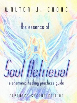 The Essence of Soul Retrieval: A Shamanic Healing Practices Guide: Expanded Second Edition, Walter J.Cooke