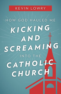 How God Hauled Me Kicking and Screaming Into the Catholic Church, Kevin Lowry