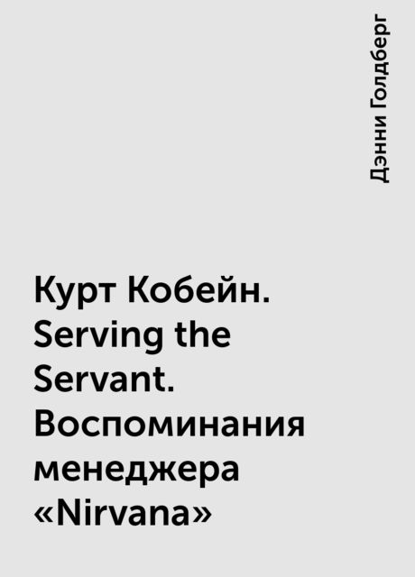 Курт Кобейн. Serving the Servant. Воспоминания менеджера «Nirvana», Дэнни Голдберг