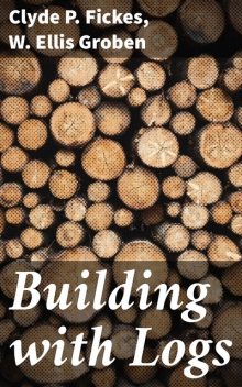 Building with Logs, Clyde P. Fickes, W. Ellis Groben