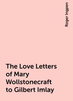 The Love Letters of Mary Wollstonecraft to Gilbert Imlay, Roger Ingpen