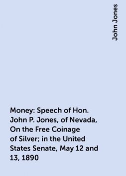 Money: Speech of Hon. John P. Jones, of Nevada, On the Free Coinage of Silver; in the United States Senate, May 12 and 13, 1890, John Jones