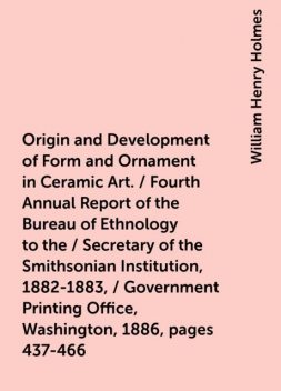 Origin and Development of Form and Ornament in Ceramic Art. / Fourth Annual Report of the Bureau of Ethnology to the / Secretary of the Smithsonian Institution, 1882-1883, / Government Printing Office, Washington, 1886, pages 437-466, William Henry Holmes