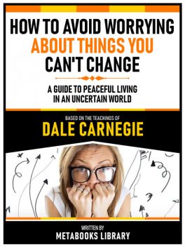 How To Avoid Worrying About Things You Can't Change – Based On The Teachings Of Dale Carnegie, Metabooks Library
