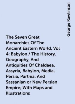 The Seven Great Monarchies Of The Ancient Eastern World, Vol 4: Babylon / The History, Geography, And Antiquities Of Chaldaea, Assyria, Babylon, Media, Persia, Parthia, And Sassanian or New Persian Empire; With Maps and Illustrations, George Rawlinson