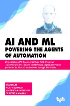AI & ML – Powering the Agents of Automation: Demystifying, IOT, Robots, ChatBots, RPA, Drones & Autonomous Cars- The new workforce led Digital Reinvention facilitated by AI & ML and secured through Blockchain, Srinivas Mahankali, Amitendra Srivastava, Deepika M, Vijay Cuddapah