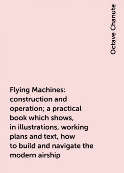 Flying Machines: construction and operation; a practical book which shows, in illustrations, working plans and text, how to build and navigate the modern airship, Octave Chanute