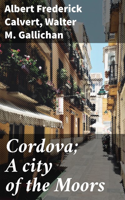 Cordova; A city of the Moors, Walter M. Gallichan, Albert Frederick Calvert