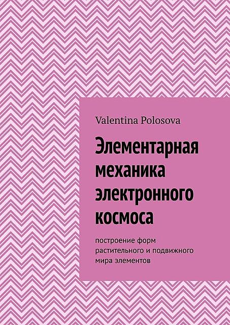 Элементарная механика электронного космоса. Построение форм растительного и подвижного мира элементов, Valentina Polosova