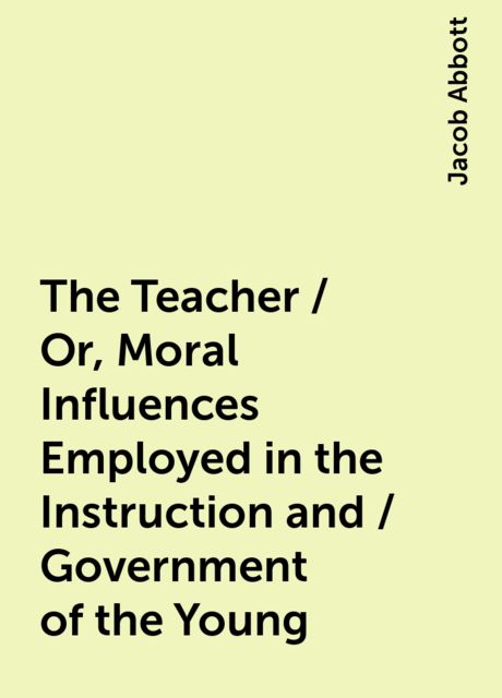 The Teacher / Or, Moral Influences Employed in the Instruction and / Government of the Young, Jacob Abbott