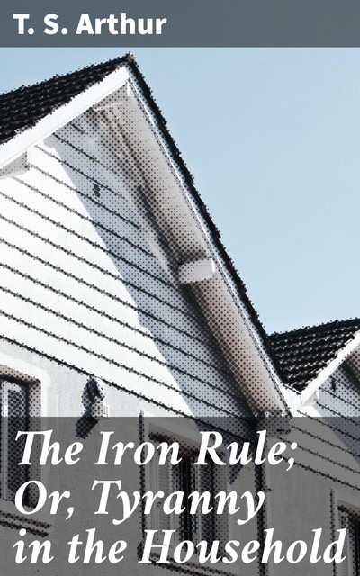The Iron Rule; Or, Tyranny in the Household, T.S.Arthur