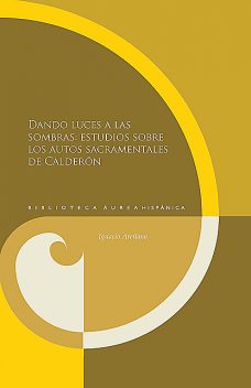 DANDO LUCES A LAS SOMBRAS: ESTUDIOS SOBRE LOS AUTOS SACRAMENTALES DE CALDER ÓN, Ignacio Arellano