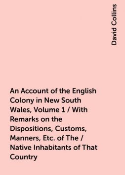 An Account of the English Colony in New South Wales, Volume 1 / With Remarks on the Dispositions, Customs, Manners, Etc. of The / Native Inhabitants of That Country. to Which Are Added, Some / Particulars of New Zealand; Compiled, By Permission, From / Th, David Collins