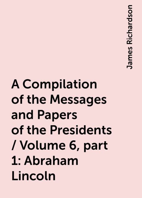 A Compilation of the Messages and Papers of the Presidents / Volume 6, part 1: Abraham Lincoln, James Richardson