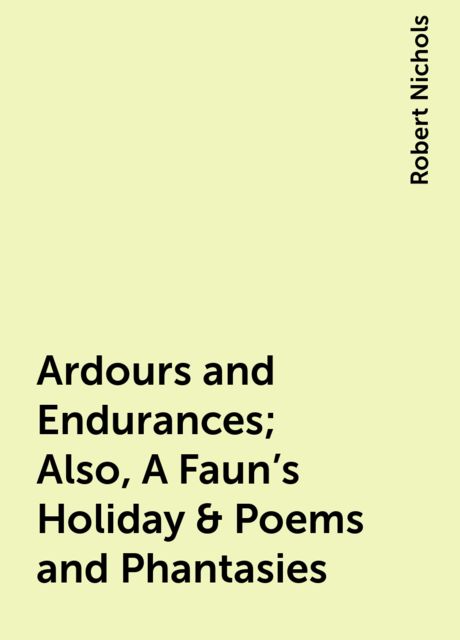 Ardours and Endurances; Also, A Faun's Holiday & Poems and Phantasies, Robert Nichols