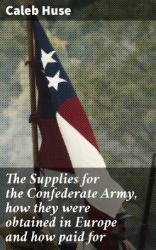 The Supplies for the Confederate Army, how they were obtained in Europe and how paid for, Caleb Huse